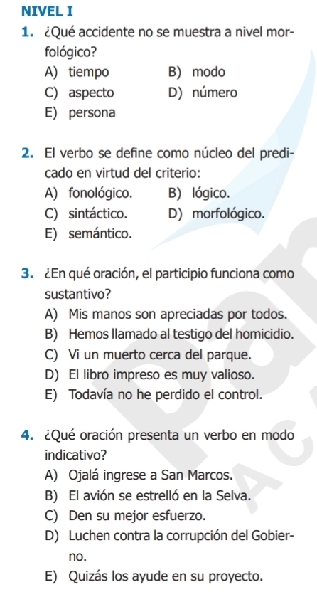 NIVEL I
1. ¿Qué accidente no se muestra a nivel mor-
fológico?
A) tiempo B) modo
C) aspecto D) número
E) persona
2. El verbo se define como núcleo del predi-
cado en virtud del criterio:
A) fonológico. B) lógico.
C) sintáctico. D) morfológico.
E) semántico.
3. ¿En qué oración, el participio funciona como
sustantivo?
A) Mis manos son apreciadas por todos.
B) Hemos llamado al testigo del homicidio.
C) Vi un muerto cerca del parque.
D) El libro impreso es muy valioso.
E) Todavía no he perdido el control.
4. ¿Qué oración presenta un verbo en modo
indicativo?
A) Ojalá ingrese a San Marcos.
B) El avión se estrelló en la Selva.
C) Den su mejor esfuerzo.
D) Luchen contra la corrupción del Gobier-
no.
E) Quizás los ayude en su proyecto.