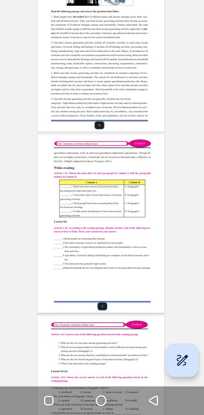 =
1. Rural people have diversified their livelihood means and income earnings across farm, non
farm and off-farm activities. Thus, non-farm income generating activities have become an essen
tial compoment of livelihood strategies among rural households. Farmers purticularly, the tural
unce the shortfall of income due to the seasonality of primary agricultural production and create a
continuous stream of income to cater for the various household needs.
2. Non-farm income generating activities include all economic activities in rural areas except
agriculture, livestock, fishing and hunting. It inclades all off-farming activities, processing, mar
keting, manufacturing, wage and causal local employment in the rural villages. It encompasses all
economic activities except the conventional crop production and livestock rearing, Rural non-farm
manufacturing, trade, handicrafts, repairs, constructions, processing, transportation, communica
3. Rural non-farm income generating activities are considered an essential component of live
lihood strutegies among rural households. The reasons for diversificution to non-farm activities
include declining firm incomes and desire to insure against agricultural production risk. House
non-farm activities in order to enhance an economic base
4. Non-farm income generating activities are generally classified into two broad
categories: "high-labour-productivity that leads to high-income activities and low-labour-produe-
tivity activities that serve only as a residual source of income. The low-labour-productivity activ
ities are common among the poor. Such empluyment may be, nevertheless, very essential from
a social welfare perspective. Some fantilies of the rural population, who do not have options for
6
mit 1 Economic Actvities in Rural Areo Grade8
agricultural employment, work on rural non-agricultural employment opportunities. Though the
latter are not highly remunerative, househulds whas do not possess farmland make a difference in
their life. (Slightly adapted frum Bassie Vizengaw. 2014.)
While-reading
Lesson Six
Activity 1.12: Azeurding to the reading passage, identify whether each of the folluwing sen-
1.Rural people are increasing their income
_
_3. The seasonality of agricultural production makes rural houscholds to focus on non-
5.Non-farm activities generate high income
6. Rural households do not own adequate land work an non-agricultural income earnings.
7
Grade 8
Activity 1.13: Answer each of the following questions hused on the reading passage
1. What are the two non-farm income generating activities?
2. Why do an increusing mumber of rural families work in different nom-farm income geo
4. What are the two broad categories/types of non-farm activities (Paragraph 3)/?
5. What is the main idea of the reading passage'

Lesson Seven
Activity 1.14: Choose the encrect answer to each of the following questions hused on the
reading passage.
D. shortfull
Which one of the following is a not-farm in herating activity"
4. Households who do not have enough farmlands can work on