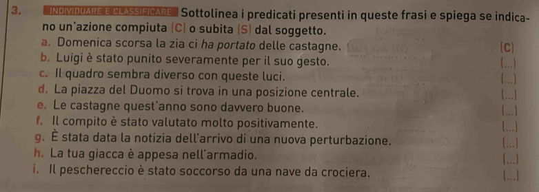 'INDIMIDUARE E CLASSIFICARE'' Sottolinea i predicati presenti in queste frasi e spiega se indica- 
no un’azione compiuta (C) o subita (S) dal soggetto. 
a. Domenica scorsa la zia ci ha portato delle castagne. C] 
b. Luigi è stato punito severamente per il suo gesto. (...) 
c. Il quadro sembra diverso con queste luci. 

d. La piazza del Duomo si trova in una posizione centrale. 
_ 
e. Le castagne quest’anno sono davvero buone. _ 
f. Il compito è stato valutato molto positivamente. 
g. É stata data la notizia dell'arrivo di una nuova perturbazione. 
...) 
h. La tua giacca è appesa nell'armadio. 
(...) 
i. Il peschereccio è stato soccorso da una nave da crociera. (...]