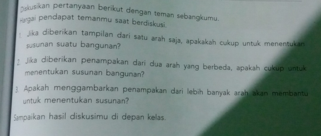 Diskusikan pertanyaan berikut dengan teman sebangkumu. 
Hargai pendapat temanmu saat berdiskusi. 
1 Jika diberikan tampilan dari satu arah saja, apakakah cukup untuk menentukan 
susunan suatu bangunan? 
2. Jika diberikan penampakan dari dua arah yang berbeda, apakah cukup untuk 
menentukan susunan bangunan? 
3. Apakah menggambarkan penampakan dari lebih banyak arah akan membantu 
untuk menentukan susunan? 
Sampaikan hasil diskusimu di depan kelas.