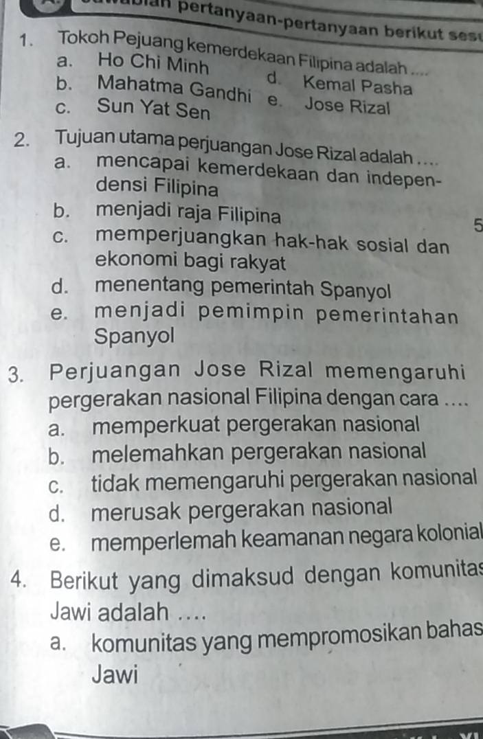 Jlan pertanyaan-pertanyaan berik t se 
1. Tokoh Pejuang kemerdekaan Filipina adalah ....
a. Ho Chi Minh d Kemal Pasha
b. Mahatma Gandhi e Jose Rizal
c. Sun Yat Sen
2. Tujuan utama perjuangan Jose Rizal adalah ...
a. mencapai kemerdekaan dan indepen-
densi Filipina
b. menjadi raja Filipina 5
c. memperjuangkan hak-hak sosial dan
ekonomi bagi rakyat
d. menentang pemerintah Spanyol
e. menjadi pemimpin pemerintahan
Spanyol
3. Perjuangan Jose Rizal memengaruhi
pergerakan nasional Filipina dengan cara ....
a. memperkuat pergerakan nasional
b. melemahkan pergerakan nasional
c. tidak memengaruhi pergerakan nasional
d. merusak pergerakan nasional
e. memperlemah keamanan negara kolonial
4. Berikut yang dimaksud dengan komunitas
Jawi adalah ....
a. komunitas yang mempromosikan bahas
Jawi