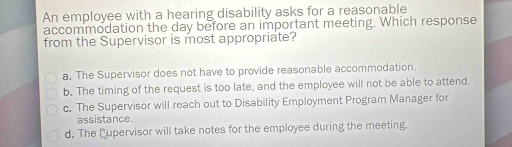 An employee with a hearing disability asks for a reasonable
accommodation the day before an important meeting. Which response
from the Supervisor is most appropriate?
a. The Supervisor does not have to provide reasonable accommodation.
b. The timing of the request is too late, and the employee will not be able to attend.
c. The Supervisor will reach out to Disability Employment Program Manager for
assistance.
d. The Cupervisor will take notes for the employee during the meeting.