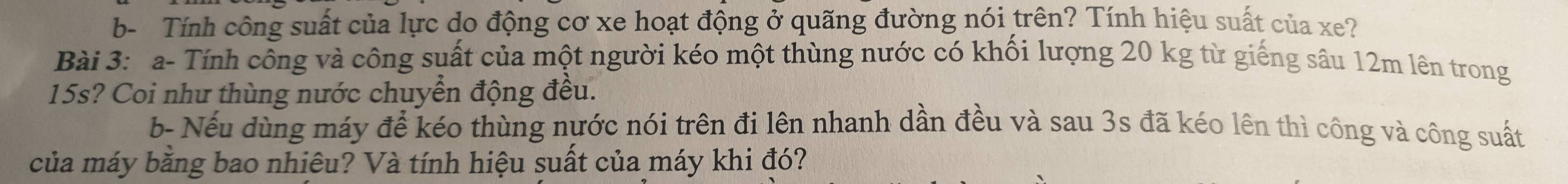 b- Tính công suất của lực do động cơ xe hoạt động ở quãng đường nói trên? Tính hiệu suất của xe? 
Bài 3: a- Tính công và công suất của một người kéo một thùng nước có khối lượng 20 kg từ giếng sâu 12m lên trong
15s? Coi như thùng nước chuyển động đều. 
b- Nếu dùng máy để kéo thùng nước nói trên đi lên nhanh dần đều và sau 3s đã kéo lên thì công và công suất 
của máy bằng bao nhiêu? Và tính hiệu suất của máy khi đó?