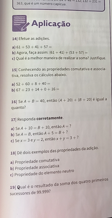 48=132;132+231=
363, que é um número capicua. 
Aplicação 
14| Efetue as adições. 
a) 61+53+41+57=
b) Agora, faça assim: (61+41)+(53+57)=
c) Qualé a melhor maneira de realizar a soma? Justifique. 
15| Conhecendo as propriedades comutativa e associa- 
tiva, resolva os cálculos abaixo. 
a) 52+60+8+40=
b) 67+23+14+0+16=
16| Se A+B=40 , então (A+20)+(B+20) é igual a 
quanto? 
17| Responda corretamente. 
a) Se A+10=B+10 , então A= ? 
b) Se A=B , então A+5=B+ ? 
c) Se x=3 e y=2 , então x+y=3+ ? 
18| Dê dois exemplos das propriedades da adição. 
a) Propriedade comutativa 
b) Propriedade associativa 
c) Propriedade do elemento neutro 
19| Qual é o resultado da soma dos quatro primeiros 
sucessores de 99.999?