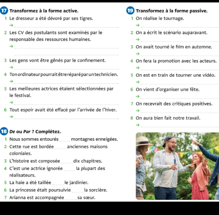 Transformez à la forme active. 9 Transformez à la forme passive. 
1 Le dresseur a été dévoré par ses tigres. 1 On réalise le tournage. 
__ 
2 Les CV des postulants sont examinés par le 2 On a écrit le scénario auparavant. 
responsable des ressources humaines._ 
_3 On avait tourné le film en automne. 
_ 
_ 
3 Les gens vont être gênés par le confnement. 4 On fera la promotion avec les acteurs. 
_ 
_ 
4 Ton ordinateur pourrait être réparé par un technicien. 5 On est en train de tourner une vidéo. 
_ 
_ 
5 Les meilleures actrices étaient sélectionnées par 6 On vient d'organiser une fête. 
_ 
le festival. 
_7 On recevrait des critiques positives. 
_ 
6 Tout espoir avait été effacé par l'arrivée de l’hiver. 
_8 On aura bien fait notre travail. 
_ 
18 De ou Par ? Complétez. 
1 Nous sommes entourés_ montagnes enneigées. 
2 Cette rue est bordée_ anciennes maisons 
coloniales. 
3 L'histoire est composée _dix chapitres. 
4 C’est une actrice ignorée_ la plupart des 
réalisateurs. 
5 La haie a été taillée _le jardinier. 
6 La princesse était poursuivie_ la sorcière. 
7 Arianna est accompagnée _sa sœur.