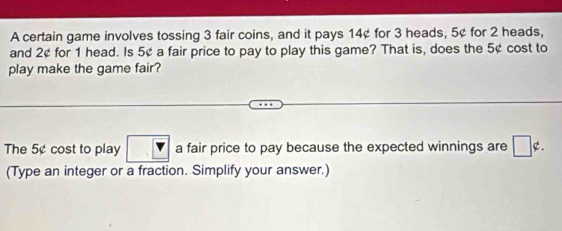 A certain game involves tossing 3 fair coins, and it pays 14¢ for 3 heads, 5¢ for 2 heads, 
and 2¢ for 1 head. Is 5¢ a fair price to pay to play this game? That is, does the 5¢ cost to 
play make the game fair? 
The 5¢ cost to play a fair price to pay because the expected winnings are ¢. 
(Type an integer or a fraction. Simplify your answer.)