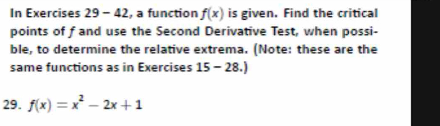 In Exercises 29-42 , a function f(x) is given. Find the critical 
points of fand use the Second Derivative Test, when possi- 
ble, to determine the relative extrema. (Note: these are the 
same functions as in Exercises 15-28.) 
29. f(x)=x^2-2x+1