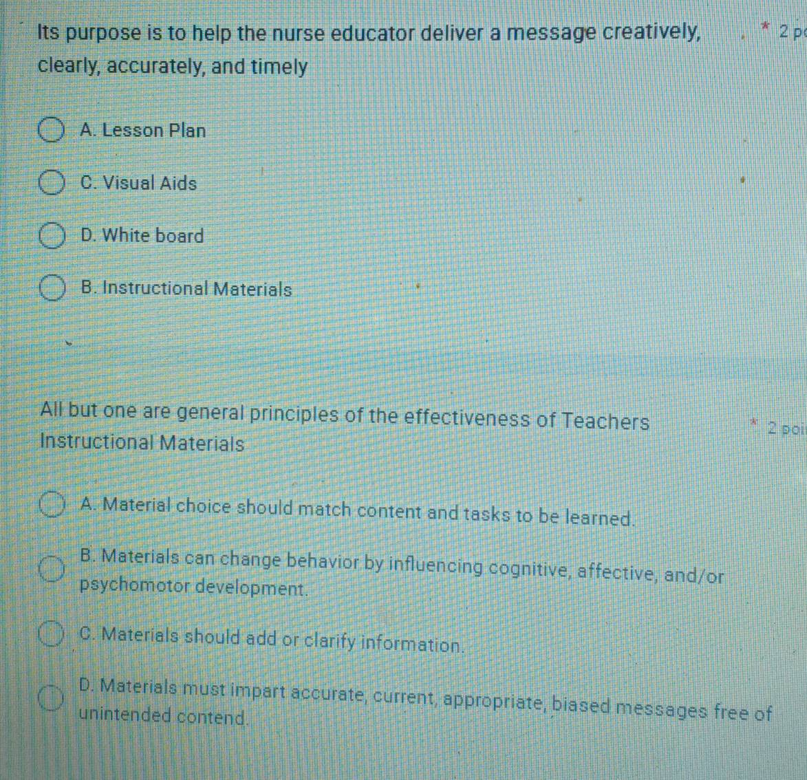 Its purpose is to help the nurse educator deliver a message creatively, * 2 p
clearly, accurately, and timely
A. Lesson Plan
C. Visual Aids
D. White board
B. Instructional Materials
All but one are general principles of the effectiveness of Teachers 2 poi
Instructional Materials
A. Material choice should match content and tasks to be learned.
B. Materials can change behavior by influencing cognitive, affective, and/or
psychomotor development.
C. Materials should add or clarify information.
D. Materials must impart accurate, current, appropriate, biased messages free of
unintended contend.