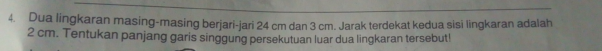 Dua lingkaran masing-masing berjari-jari 24 cm dan 3 cm. Jarak terdekat kedua sisi lingkaran adalah
2 cm. Tentukan panjang garis singgung persekutuan luar dua lingkaran tersebut!