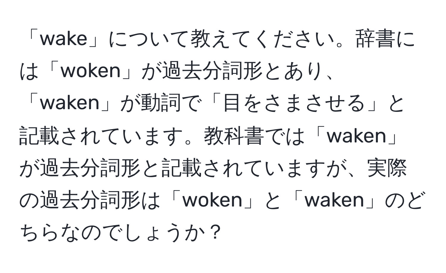 「wake」について教えてください。辞書には「woken」が過去分詞形とあり、「waken」が動詞で「目をさまさせる」と記載されています。教科書では「waken」が過去分詞形と記載されていますが、実際の過去分詞形は「woken」と「waken」のどちらなのでしょうか？