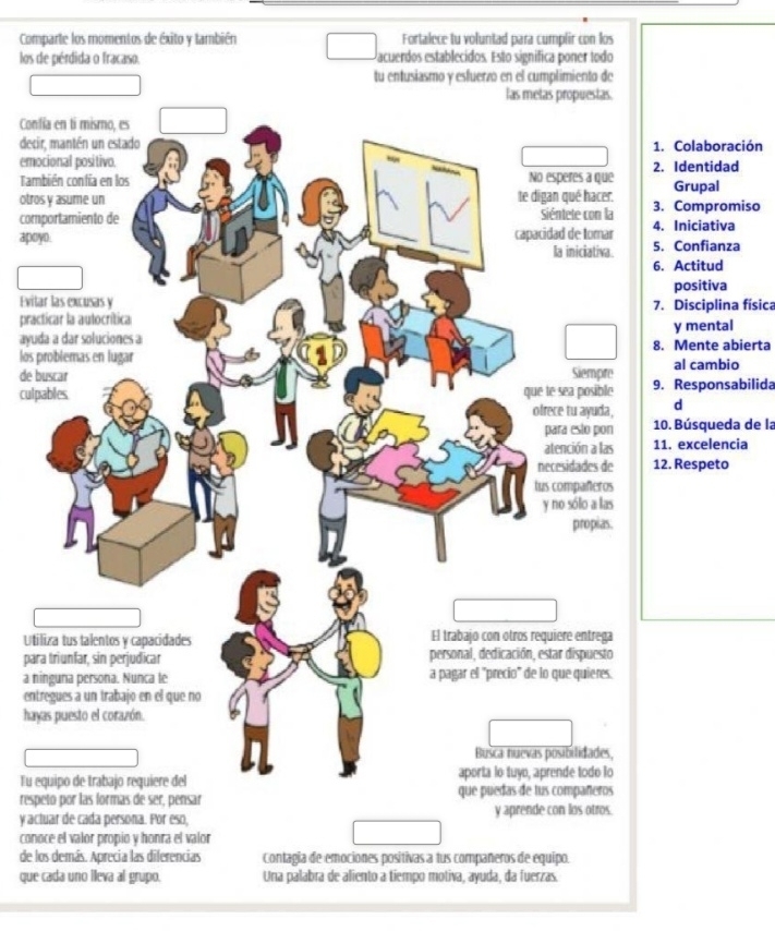 Comparte los momentos de éxito y también Fortalece tu voluntad para cumplir con los 
los de pérdida o fracaso. acuerdos establecidos. Esto significa poner todo 
tu entusiasmo y esfuerzó en el cumplimiento de 
Con 
deci Colaboración 
emo Identidad 
Tam 
otroGrupal 
com Compromiso 
apo Iniciativa 
Confianza 
Actitud 
positiva 
Evit Disciplina física 
prac 
ayuy mental 
los Mente abierta 
de bal cambio 
culp Responsabilida 
d 
. Búsqueda de la 
. excelencia 
. Respeto 
Uti 
par 
a n 
ent 
hay 
Tu e 
resp 
y actuar de cada persona. Por eso, y aprende con los otros. 
conoce el valor propio y honra el valor 
de los demás. Aprecia las diferencias Contagia de emociones positivas a tus compañeros de equipo. 
que cada uno lleva al grupo. Una palabra de aliento a tiempo motiva, ayuda, da fuerzas.