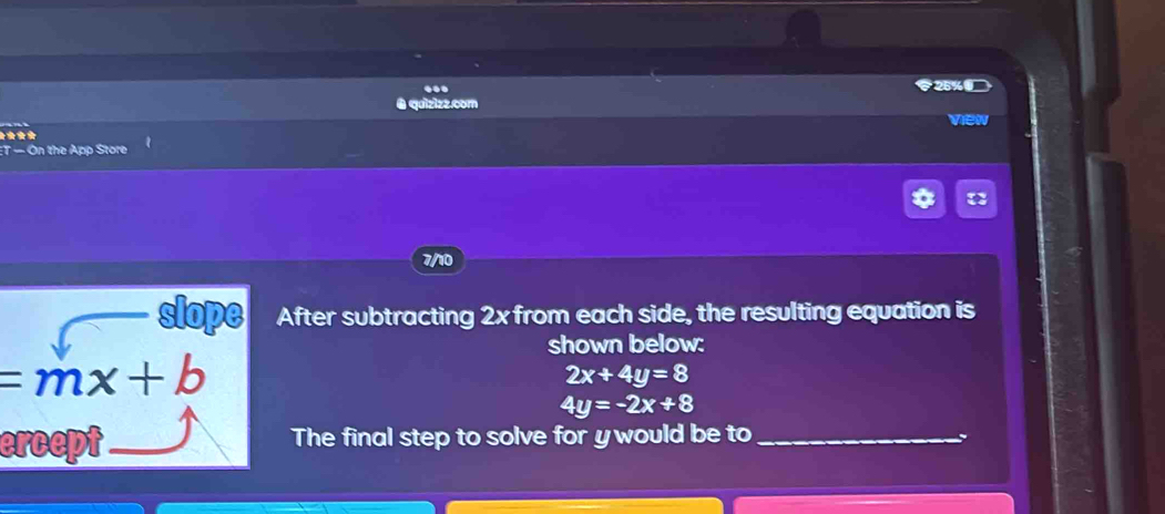 è quizizz.com 
★*** view 
t- On the App Store 
7/10 
slope After subtracting 2x from each side, the resulting equation is 
shown below:
=mx+b
2x+4y=8
4y=-2x+8
ercept The final step to solve for ywould be to_