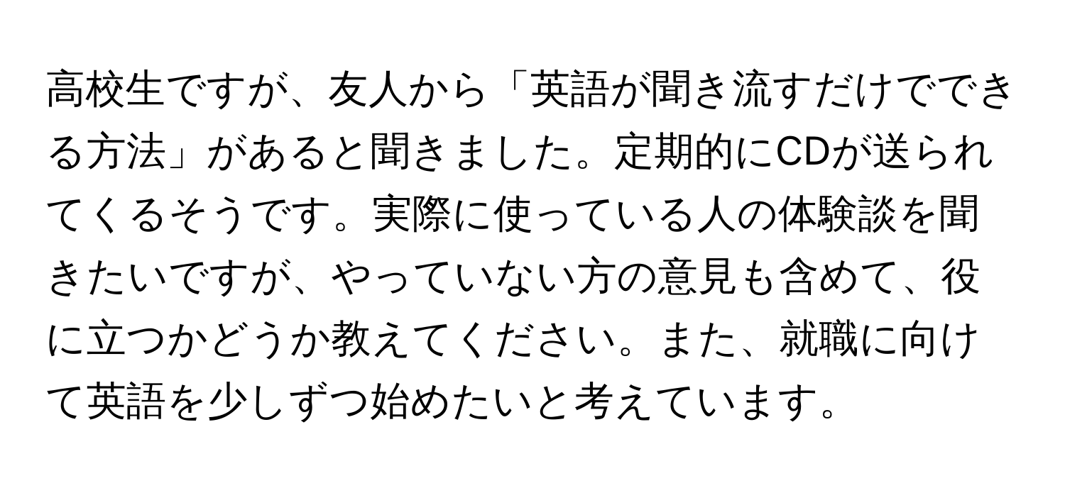 高校生ですが、友人から「英語が聞き流すだけでできる方法」があると聞きました。定期的にCDが送られてくるそうです。実際に使っている人の体験談を聞きたいですが、やっていない方の意見も含めて、役に立つかどうか教えてください。また、就職に向けて英語を少しずつ始めたいと考えています。