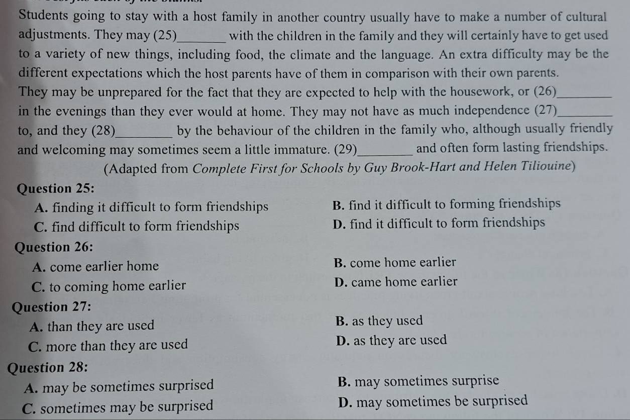Students going to stay with a host family in another country usually have to make a number of cultural
adjustments. They may (25)_ with the children in the family and they will certainly have to get used
to a variety of new things, including food, the climate and the language. An extra difficulty may be the
different expectations which the host parents have of them in comparison with their own parents.
They may be unprepared for the fact that they are expected to help with the housework, or (26)_
in the evenings than they ever would at home. They may not have as much independence (27)_
to, and they (28)_ by the behaviour of the children in the family who, although usually friendly
and welcoming may sometimes seem a little immature. (29)_ and often form lasting friendships.
(Adapted from Complete First for Schools by Guy Brook-Hart and Helen Tiliouine)
Question 25:
A. finding it difficult to form friendships B. find it difficult to forming friendships
C. find difficult to form friendships D. find it difficult to form friendships
Question 26:
A. come earlier home B. come home earlier
C. to coming home earlier D. came home earlier
Question 27:
A. than they are used
B. as they used
C. more than they are used D. as they are used
Question 28:
A. may be sometimes surprised B. may sometimes surprise
C. sometimes may be surprised D. may sometimes be surprised