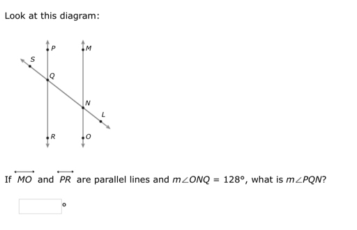 Look at this diagram: 
If overleftrightarrow MO and overleftrightarrow PR are parallel lines and m∠ ONQ=128° , what is m∠ PQN
□°