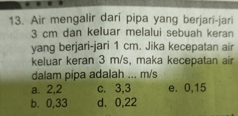 Air mengalir dari pipa yang berjari-jari
3 cm dan keluar melalui sebuah keran
yang berjari-jari 1 cm. Jika kecepatan air
keluar keran 3 m/s, maka kecepatan air
dalam pipa adalah ... m/s
a. 2, 2 c. 3, 3 e. 0,15
b⩽ 0,33 d. 0,22