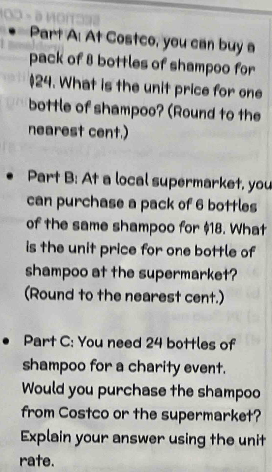 At Costco, you can buy a 
pack of 8 bottles of shampoo for
$24. What is the unit price for one 
bottle of shampoo? (Round to the 
nearest cent.) 
Part B: At a local supermarket, you 
can purchase a pack of 6 bottles 
of the same shampoo for $18. What 
is the unit price for one bottle of 
shampoo at the supermarket? 
(Round to the nearest cent.) 
Part C: You need 24 bottles of 
shampoo for a charity event. 
Would you purchase the shampoo 
from Costco or the supermarket? 
Explain your answer using the unit 
rate.