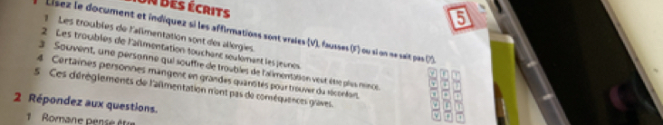 des écrits 
5 
Lísez le document et indiquez si les affirmations sont vraies (V), fausses (F) ou si on ne sait pas 0s 
1 Les troubles de l'alimentation sont des allergies. 
2 Les troubles de l'aïmentation touchant seulémant les jeunes 
3 Souvent, une personne qui souffre de troubles de l'alimentation veut êtie plss nence a 
or 
4 Certaines personnes mangent en grandes quansités pourtrouver du récontant. ,,, □ 7
s Ces déréglements de l'almentation n'ont pas de coméquences graves. 
2 Répondez aux questions. 
v 

1 Romane pense être