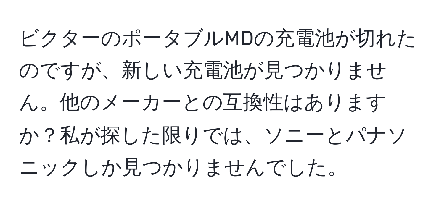 ビクターのポータブルMDの充電池が切れたのですが、新しい充電池が見つかりません。他のメーカーとの互換性はありますか？私が探した限りでは、ソニーとパナソニックしか見つかりませんでした。