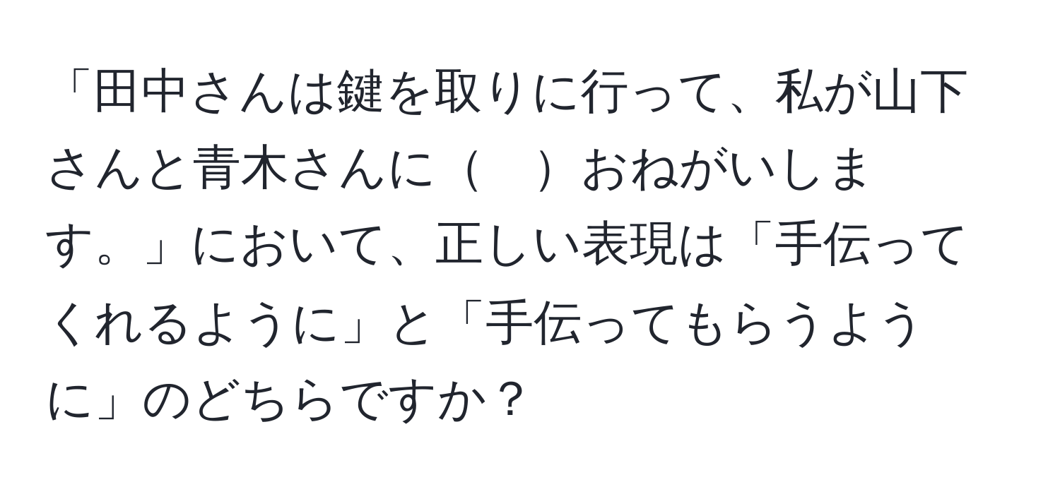 「田中さんは鍵を取りに行って、私が山下さんと青木さんに　おねがいします。」において、正しい表現は「手伝ってくれるように」と「手伝ってもらうように」のどちらですか？