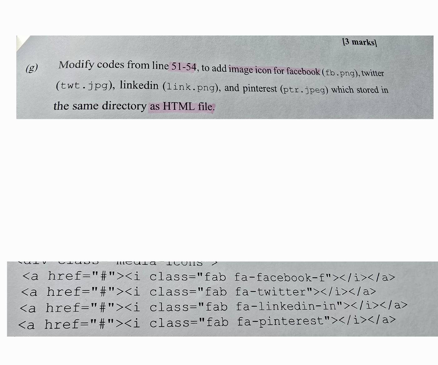 Modify codes from line 51-54, to add image icon for facebook (£b .png), twitter
(wt.jpg), linkedin (link.png), and pinterest (pr.jpeg) which stored in
the same directory as HTML file.
hre f=''# ''> clas SS='' fab fa-faceboo k-f''></ a>
hre f=''# ''> clas S='' fab fa-twitter ''>
hre f=''# ''> clas S= || fab fa-linkedi n-in''>
∠ a hre f=''# ''> clas S='' fa 25 o fa-pinteres st''>