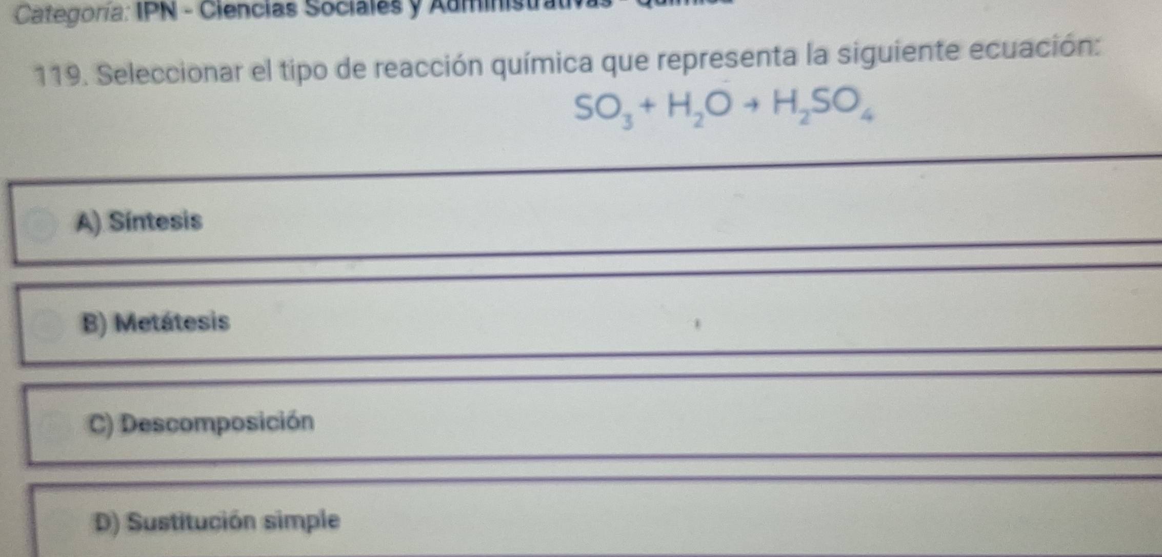 Categoría: IPN - Ciencias Sociales y Administral
119. Seleccionar el tipo de reacción química que representa la siguiente ecuación:
SO_3+H_2Oto H_2SO_4
_
A) Síntesis
B) Metátesis
C) Descomposición
D) Sustitución simple