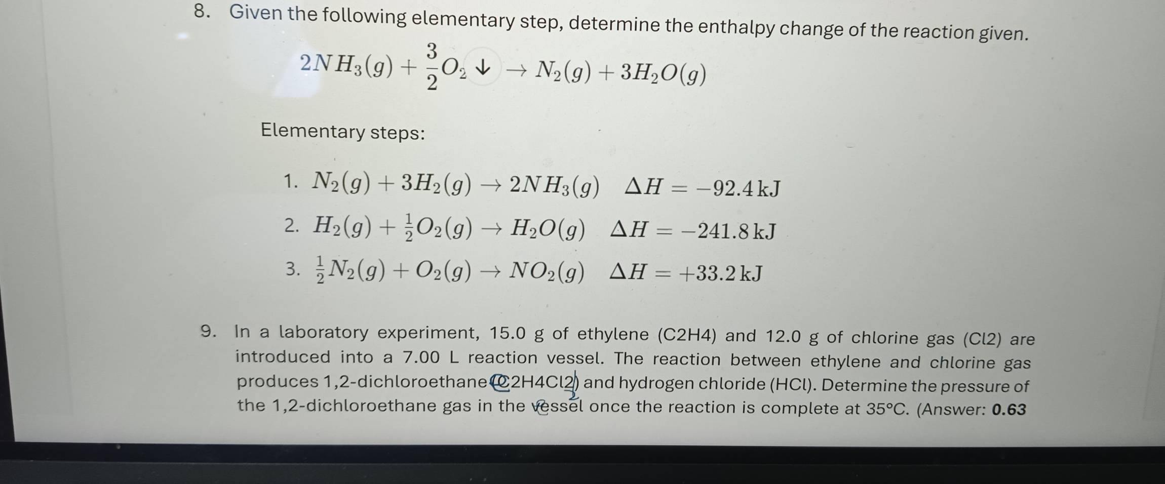 Given the following elementary step, determine the enthalpy change of the reaction given.
2NH_3(g)+ 3/2 O_2downarrow to N_2(g)+3H_2O(g)
Elementary steps: 
1. N_2(g)+3H_2(g)to 2NH_3(g)△ H=-92.4kJ
2. H_2(g)+ 1/2 O_2(g)to H_2O(g)△ H=-241.8kJ
3.  1/2 N_2(g)+O_2(g)to NO_2(g)△ H=+33.2kJ
9. In a laboratory experiment, 15.0 g of ethylene (C2H4) and 12.0 g of chlorine gas (Cl2) are 
introduced into a 7.00 L reaction vessel. The reaction between ethylene and chlorine gas 
produces 1,2-dichloroethane @ 2H4Cl2) and hydrogen chloride (HCl). Determine the pressure of 
the 1,2-dichloroethane gas in the vessel once the reaction is complete at 35°C. (Answer: 0.63