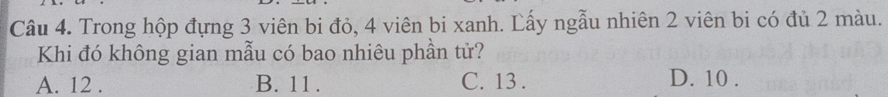 Trong hộp đựng 3 viên bi đỏ, 4 viên bi xanh. Lấy ngẫu nhiên 2 viên bi có đủ 2 màu.
Khi đó không gian mẫu có bao nhiêu phần tử?
A. 12. B. 11. C. 13.
D. 10.