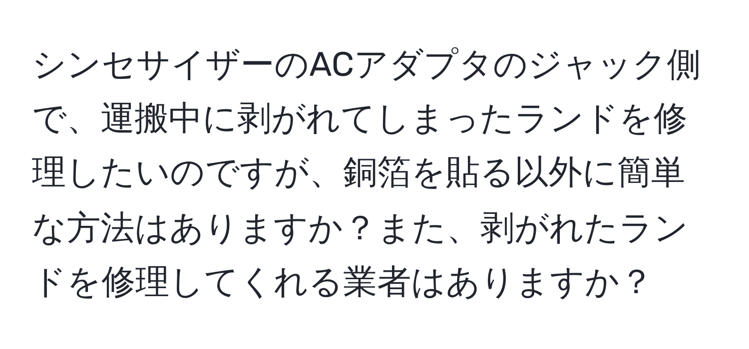 シンセサイザーのACアダプタのジャック側で、運搬中に剥がれてしまったランドを修理したいのですが、銅箔を貼る以外に簡単な方法はありますか？また、剥がれたランドを修理してくれる業者はありますか？