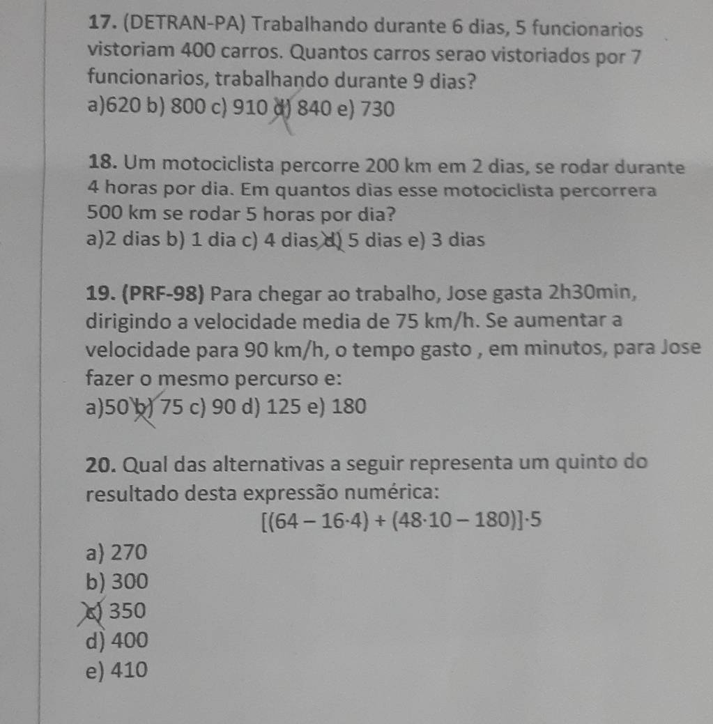 (DETRAN-PA) Trabalhando durante 6 dias, 5 funcionarios
vistoriam 400 carros. Quantos carros serao vistoriados por 7
funcionarios, trabalhando durante 9 dias?
a) 620 b) 800 c) 910 d) 840 e) 730
18. Um motociclista percorre 200 km em 2 dias, se rodar durante
4 horas por dia. Em quantos dias esse motociclista percorrera
500 km se rodar 5 horas por dia?
a) 2 dias b) 1 dia c) 4 dias d) 5 dias e) 3 dias
19. (PRF-98) Para chegar ao trabalho, Jose gasta 2h30min,
dirigindo a velocidade media de 75 km/h. Se aumentar a
velocidade para 90 km/h, o tempo gasto , em minutos, para Jose
fazer o mesmo percurso e:
a) 50 b) 75 c) 90 d) 125 e) 180
20. Qual das alternativas a seguir representa um quinto do
resultado desta expressão numérica:
[(64-16· 4)+(48· 10-180)]· 5
a 270
b) 300
350
d) 400
e) 410