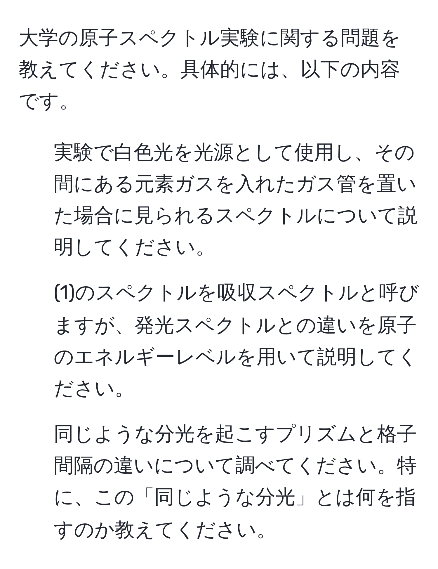 大学の原子スペクトル実験に関する問題を教えてください。具体的には、以下の内容です。 
1. 実験で白色光を光源として使用し、その間にある元素ガスを入れたガス管を置いた場合に見られるスペクトルについて説明してください。 
2. (1)のスペクトルを吸収スペクトルと呼びますが、発光スペクトルとの違いを原子のエネルギーレベルを用いて説明してください。 
3. 同じような分光を起こすプリズムと格子間隔の違いについて調べてください。特に、この「同じような分光」とは何を指すのか教えてください。