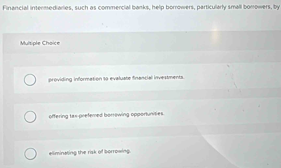 Financial intermediaries, such as commercial banks, help borrowers, particularly small borrowers, by
Multiple Choice
providing information to evaluate financial investments.
offering tax-preferred borrowing opportunities.
eliminating the risk of borrowing.