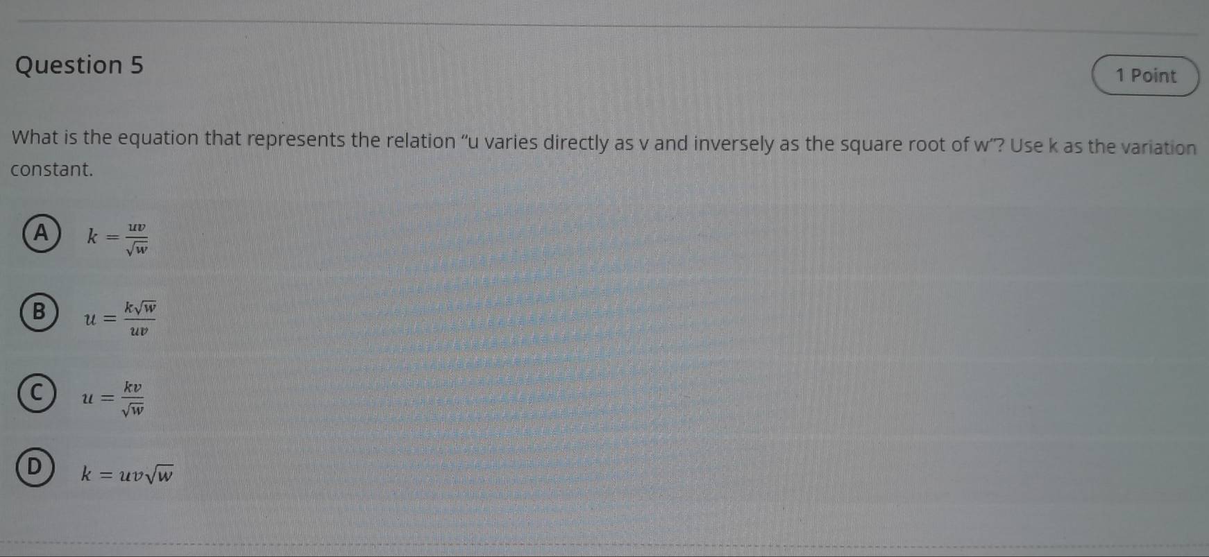 What is the equation that represents the relation “ u varies directly as v and inversely as the square root of w ”? Use k as the variation
constant.
A k= uv/sqrt(w) 
B u= ksqrt(w)/uv 
C u= kv/sqrt(w) 
D k=uvsqrt(w)