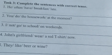 Task 3: Complete the sentences with correct tense. 
1. He/ often/ have/ breakfast/ late. 
_ 
2. You/ do/ the housework/ at the moment? 
_ 
3. I/ not/ go/ to school/ on weekends. 
_ 
4. John's girlfriend/ wear/ a red T-shirt/ now. 
_ 
5. They/ like/ beer or wine? 
_