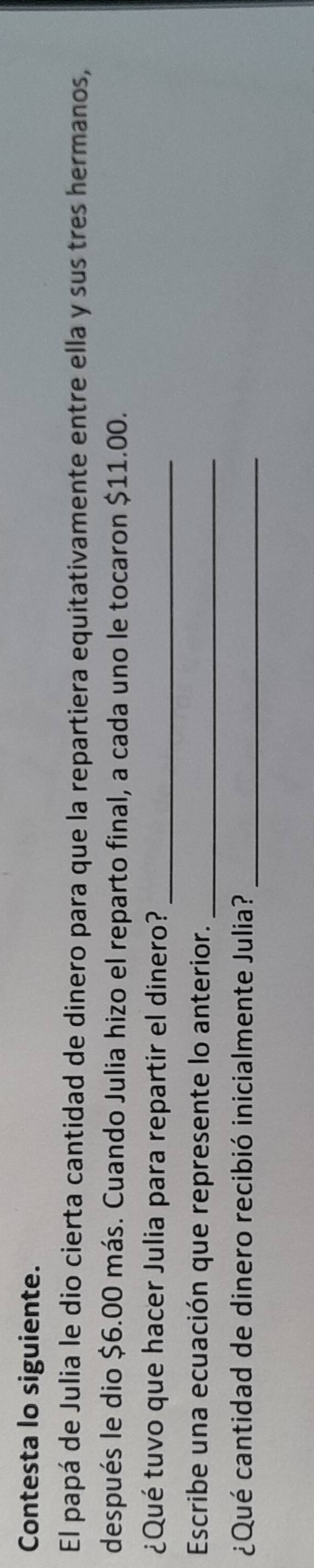 Contesta lo siguiente. 
El papá de Julia le dio cierta cantidad de dinero para que la repartiera equitativamente entre ella y sus tres hermanos, 
después le dio $6.00 más. Cuando Julia hizo el reparto final, a cada uno le tocaron $11.00. 
¿Qué tuvo que hacer Julia para repartir el dinero?_ 
Escribe una ecuación que represente lo anterior._ 
¿Qué cantidad de dinero recibió inicialmente Julia?_