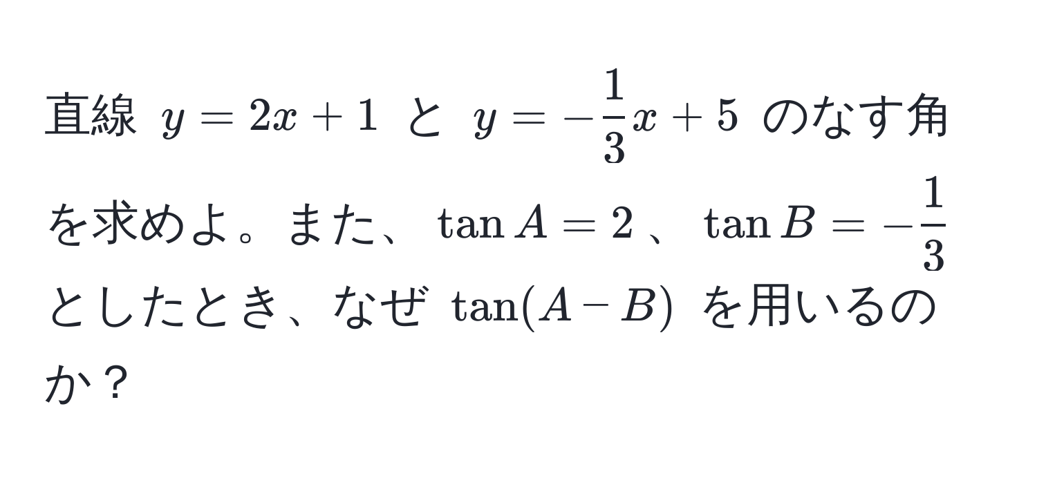 直線 $y = 2x + 1$ と $y = - 1/3 x + 5$ のなす角を求めよ。また、$tan A = 2$、$tan B = - 1/3 $ としたとき、なぜ $tan(A - B)$ を用いるのか？