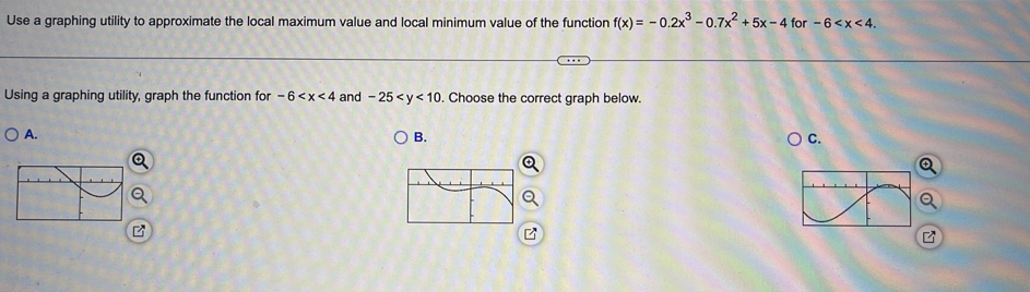 Use a graphing utility to approximate the local maximum value and local minimum value of the function f(x)=-0.2x^3-0.7x^2+5x-4 for -6 . 
Using a graphing utility, graph the function for -6 and -25 . Choose the correct graph below. 
A. 
B. 
C.