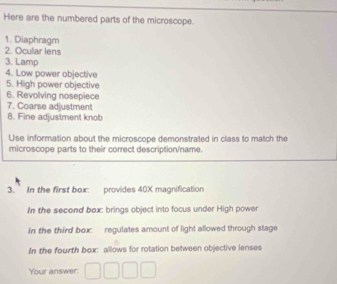 Here are the numbered parts of the microscope. 
1. Diaphragm 
2. Ocular lens 
3. Lamp 
4. Low power objective 
5. High power objective 
6. Revolving nosepiece 
7. Coarse adjustment 
8. Fine adjustment knob 
Use information about the microscope demonstrated in class to match the 
microscope parts to their correct description/name. 
3. In the first box: provides 40X magnification 
In the second box: brings object into focus under High power 
in the third box: regulates amount of light allowed through stage 
In the fourth box: allows for rotation between objective lenses 
Your answer: