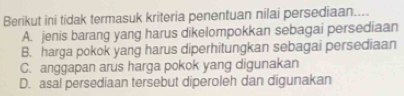 Berikut ini tidak termasuk kriteria penentuan nilai persediaan....
A. jenis barang yang harus dikelompokkan sebagai persediaan
B. harga pokok yang harus diperhitungkan sebagai persediaan
C. anggapan arus harga pokok yang digunakan
D. asal persediaan tersebut diperoleh dan digunakan