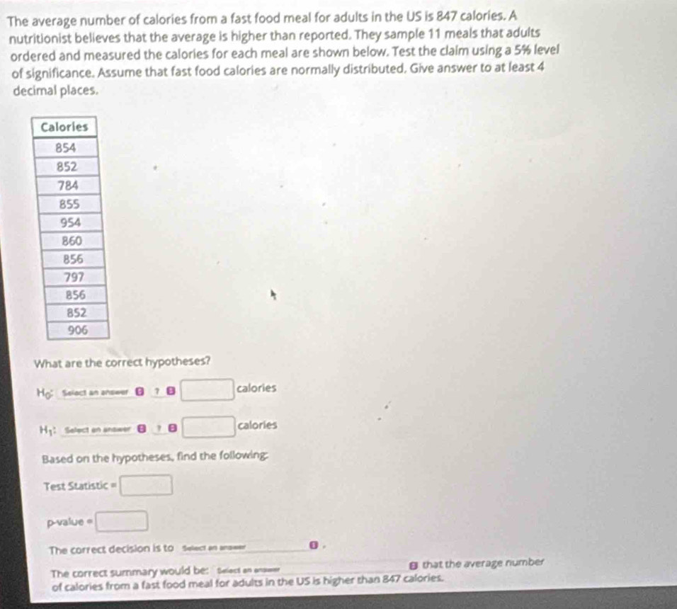 The average number of calories from a fast food meal for adults in the US is 847 calories. A 
nutritionist believes that the average is higher than reported. They sample 11 meals that adults 
ordered and measured the calories for each meal are shown below. Test the claim using a 5% level 
of significance. Assume that fast food calories are normally distributed. Give answer to at least 4
decimal places. 
What are the correct hypotheses? 
Hg: Select an answer ⑫ ?B □ calories
H1： Select an answer □ calories
Based on the hypotheses, find the following: 
Test Statistic =□
p-value^(□) □ 
The correct decision is to Select an answer o . 
The correct summary would be: Select an answer that the average number 
of calories from a fast food meal for adults in the US is higher than 847 calories.