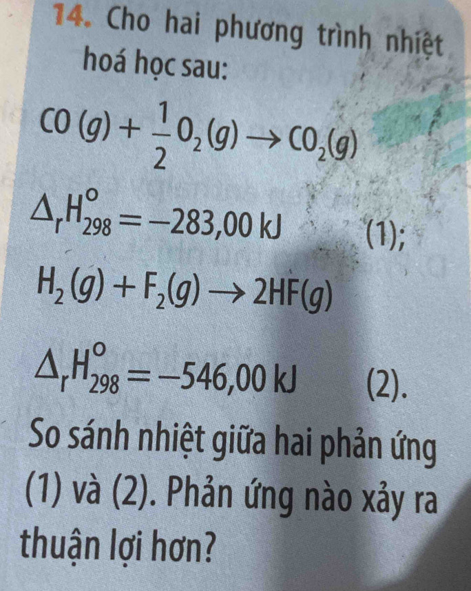 Cho hai phương trình nhiệt 
hoá học sau:
CO(g)+ 1/2 O_2(g)to CO_2(g)
△ _rH_(298)^o=-283,00kJ
(1);
H_2(g)+F_2(g)to 2HF(g)
△ _rH_(298)^o=-546,00kJ (2). 
So sánh nhiệt giữa hai phản ứng 
(1) và (2). Phản ứng nào xảy ra 
thuận lợi hơn?