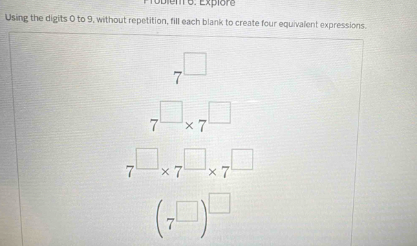 Probiem 6. Explore 
Using the digits 0 to 9, without repetition, fill each blank to create four equivalent expressions.
7^(□)
□
7^(□)* 7^(□)
7^(□)* 7^(□)* 7^(□)
(7^(□))^□ 