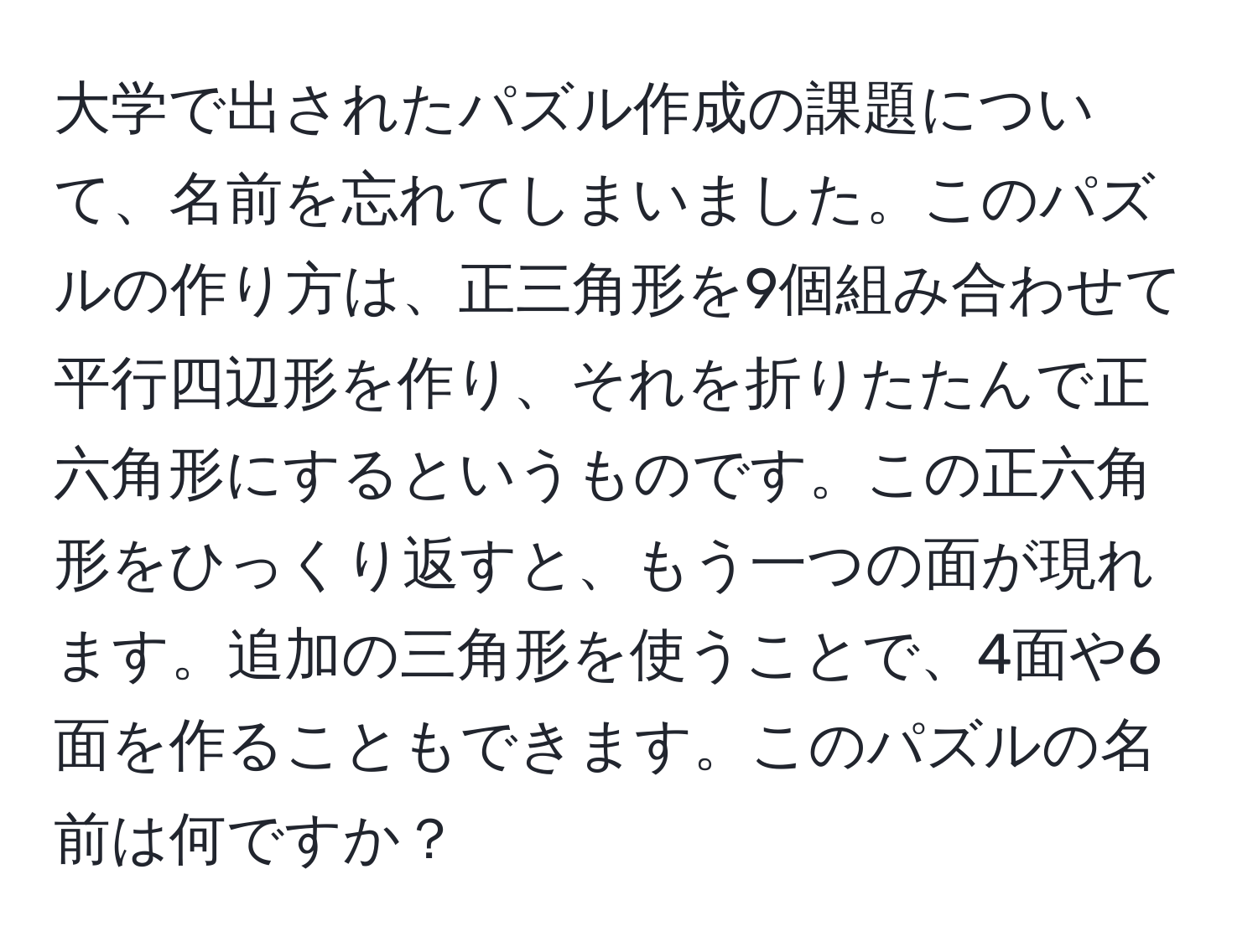 大学で出されたパズル作成の課題について、名前を忘れてしまいました。このパズルの作り方は、正三角形を9個組み合わせて平行四辺形を作り、それを折りたたんで正六角形にするというものです。この正六角形をひっくり返すと、もう一つの面が現れます。追加の三角形を使うことで、4面や6面を作ることもできます。このパズルの名前は何ですか？