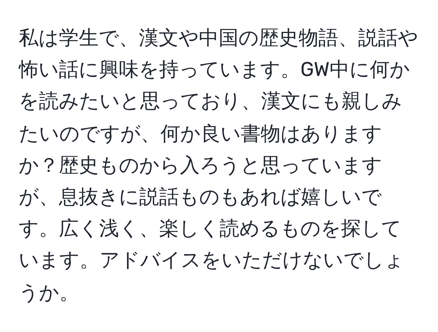 私は学生で、漢文や中国の歴史物語、説話や怖い話に興味を持っています。GW中に何かを読みたいと思っており、漢文にも親しみたいのですが、何か良い書物はありますか？歴史ものから入ろうと思っていますが、息抜きに説話ものもあれば嬉しいです。広く浅く、楽しく読めるものを探しています。アドバイスをいただけないでしょうか。