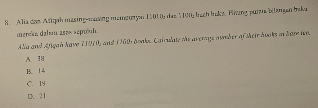 Alia dan Afiqah masing-masing mempunyai 11010_2 dan 1100_2 buah buku. Hitung purata bilangan buku
mereka dalam asas sepuluh.
Alia and Afigah have 11010_2 and 1100_2 books. Calculate the average number of their books in base ten.
A. 38
B. 14
C. 19
D. 21