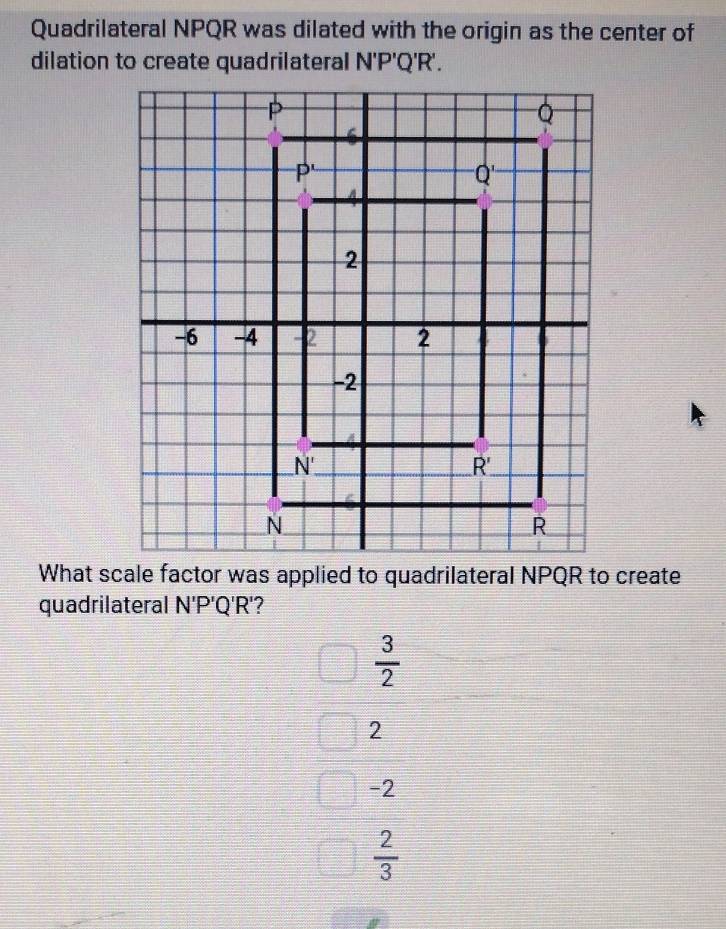 Quadrilateral NPQR was dilated with the origin as the center of
dilation to create quadrilateral N'P'Q'R'.
quadrilateral N'P'Q'R'
 3/2 
2
-2
 2/3 