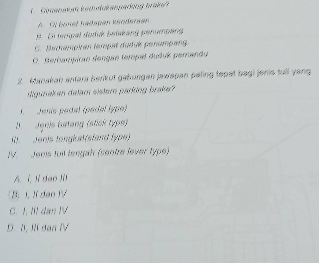 Dimanakah kedudukanparking brake
A. Di bonst hadapan kenderaan.
B. Di tempat duduk belakang penumpang
C. Berhampiran tempat duduk penumpang.
D. Berhampiran dengan tempat duduk pemandu
2. Manakah antara berikut gabungan jawapan paling tepat bagi jonie tull yang
digunakan dalam sistsm parking brake?
l. Jenis pedal (pedal type)
II. Jenis batang (stick typs)
III. Jenis tongkat(stand type)
IV. Jenis tuil tengah (centre lever type)
A. I, II dan III
B, I, Il dan IV
C. I, III dan IV
D. II, III dan IV