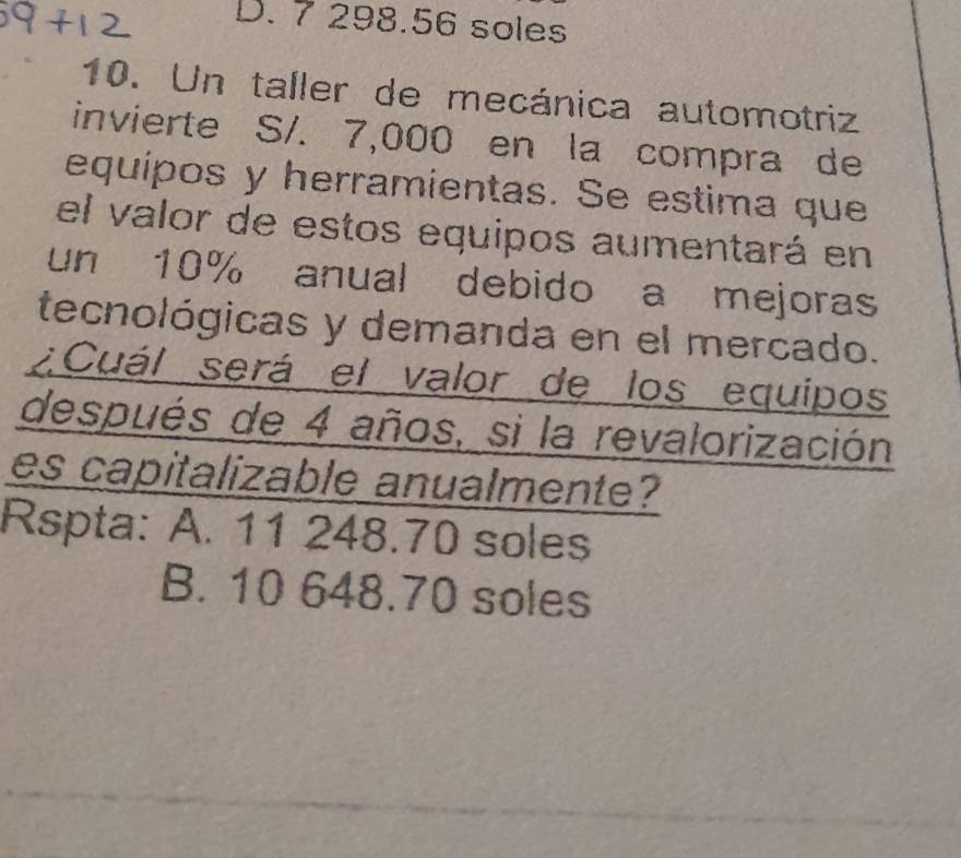 D. 7 298.56 soles
10. Un taller de mecánica automotriz
invierte S/. 7,000 en la compra de
equípos y herramientas. Se estima que
el valor de estos equipos aumentará en
un 10% anual debido a mejoras
tecnológicas y demanda en el mercado.
¿Cuál será el valor de los equipos
después de 4 años, si la revalorización
es capitalizable anualmente?
Rspta: A. 11 248.70 soles
B. 10 648.70 soles