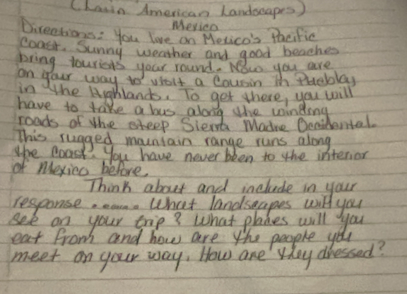 Chaiin American Landseapes ) 
Meyicn 
Directions: you love on Mevico's Pacific 
coasr. Sunny weather and good beaches 
bring touriers your round. Now you are 
on your way tos violt a Cousin in Pueblay 
in the Highlands. To get there, you will 
have to take a bus along the woindong 
roads of the steep Sient Madre Oenidental. 
This rugged mountain range runs along 
the Boas. you have never bken to the interior 
of mexico before, 
Think about and include in your 
response, eam. What landsgapes will you 
see on your trip? What planes will you 
eat from and how are the people you 
meet on your way, How are they dressed?