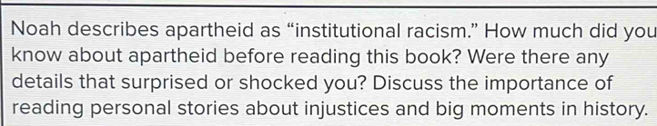 Noah describes apartheid as “institutional racism.” How much did you 
know about apartheid before reading this book? Were there any 
details that surprised or shocked you? Discuss the importance of 
reading personal stories about injustices and big moments in history.